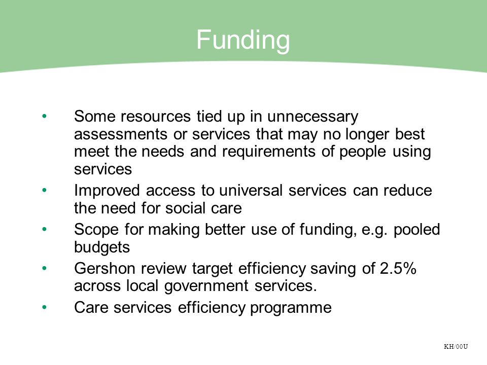 KH/00U Funding Some resources tied up in unnecessary assessments or services that may no longer best meet the needs and requirements of people using services Improved access to universal services can reduce the need for social care Scope for making better use of funding, e.g.
