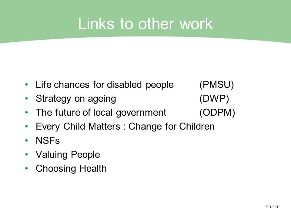 KH/00U Links to other work Life chances for disabled people(PMSU) Strategy on ageing(DWP) The future of local government(ODPM) Every Child Matters : Change for Children NSFs Valuing People Choosing Health