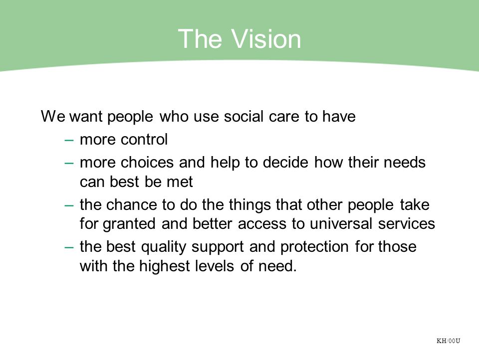 KH/00U The Vision We want people who use social care to have –more control –more choices and help to decide how their needs can best be met –the chance to do the things that other people take for granted and better access to universal services –the best quality support and protection for those with the highest levels of need.