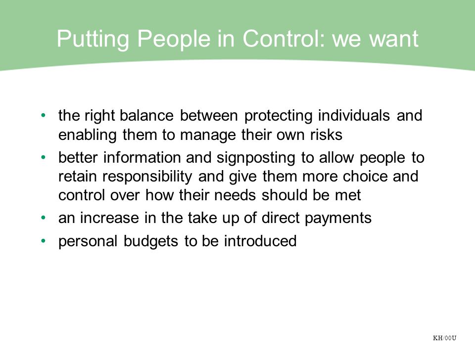KH/00U Putting People in Control: we want the right balance between protecting individuals and enabling them to manage their own risks better information and signposting to allow people to retain responsibility and give them more choice and control over how their needs should be met an increase in the take up of direct payments personal budgets to be introduced
