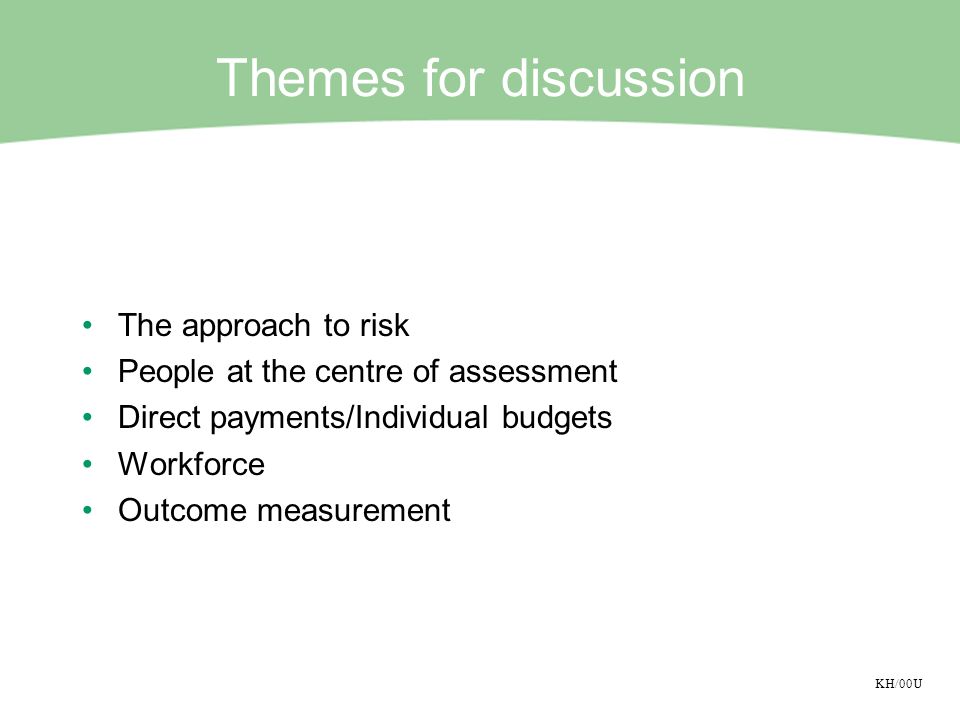 KH/00U Themes for discussion The approach to risk People at the centre of assessment Direct payments/Individual budgets Workforce Outcome measurement