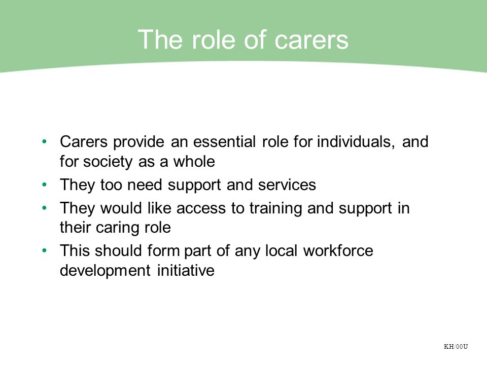 KH/00U The role of carers Carers provide an essential role for individuals, and for society as a whole They too need support and services They would like access to training and support in their caring role This should form part of any local workforce development initiative