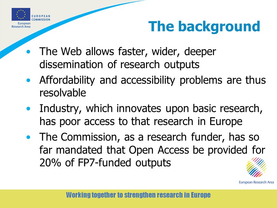 2 Working together to strengthen research in Europe The background The Web allows faster, wider, deeper dissemination of research outputs Affordability and accessibility problems are thus resolvable Industry, which innovates upon basic research, has poor access to that research in Europe The Commission, as a research funder, has so far mandated that Open Access be provided for 20% of FP7-funded outputs