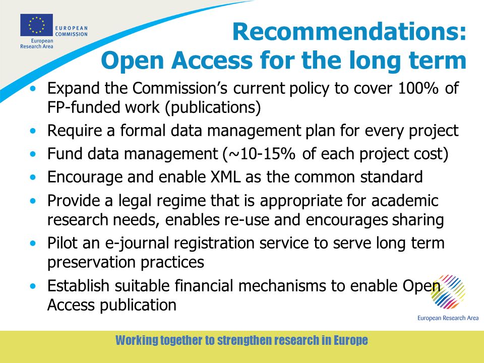 5 Working together to strengthen research in Europe Recommendations: Open Access for the long term Expand the Commissions current policy to cover 100% of FP-funded work (publications) Require a formal data management plan for every project Fund data management (~10-15% of each project cost) Encourage and enable XML as the common standard Provide a legal regime that is appropriate for academic research needs, enables re-use and encourages sharing Pilot an e-journal registration service to serve long term preservation practices Establish suitable financial mechanisms to enable Open Access publication