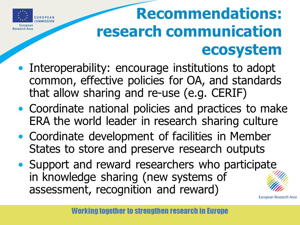 6 Working together to strengthen research in Europe Recommendations: research communication ecosystem Interoperability: encourage institutions to adopt common, effective policies for OA, and standards that allow sharing and re-use (e.g.