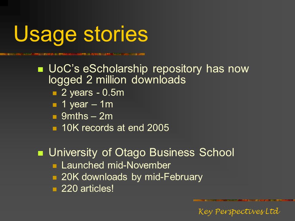 Usage stories UoCs eScholarship repository has now logged 2 million downloads 2 years - 0.5m 1 year – 1m 9mths – 2m 10K records at end 2005 University of Otago Business School Launched mid-November 20K downloads by mid-February 220 articles.