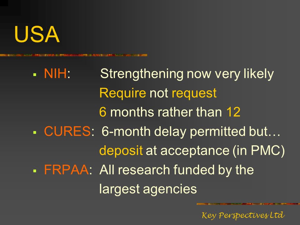 USA NIH: Strengthening now very likely Require not request 6 months rather than 12 CURES: 6-month delay permitted but… deposit at acceptance (in PMC) FRPAA: All research funded by the largest agencies Key Perspectives Ltd