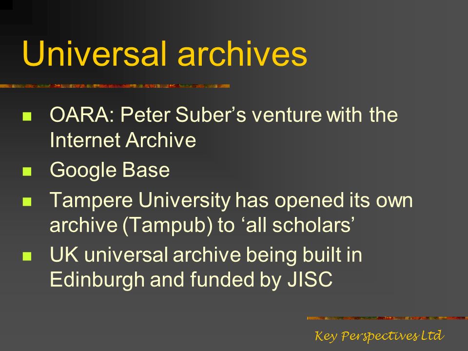 Universal archives OARA: Peter Subers venture with the Internet Archive Google Base Tampere University has opened its own archive (Tampub) to all scholars UK universal archive being built in Edinburgh and funded by JISC Key Perspectives Ltd