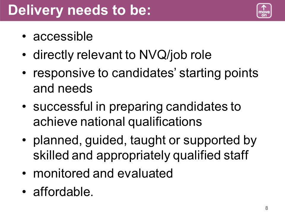 8 Delivery needs to be: accessible directly relevant to NVQ/job role responsive to candidates starting points and needs successful in preparing candidates to achieve national qualifications planned, guided, taught or supported by skilled and appropriately qualified staff monitored and evaluated affordable.