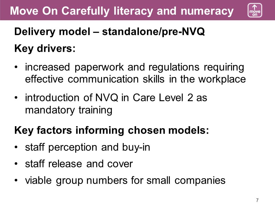 7 Delivery model – standalone/pre-NVQ Key drivers: increased paperwork and regulations requiring effective communication skills in the workplace introduction of NVQ in Care Level 2 as mandatory training Key factors informing chosen models: staff perception and buy-in staff release and cover viable group numbers for small companies Move On Carefully literacy and numeracy