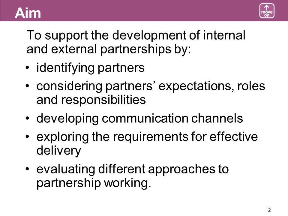 2 Aim To support the development of internal and external partnerships by: identifying partners considering partners expectations, roles and responsibilities developing communication channels exploring the requirements for effective delivery evaluating different approaches to partnership working.