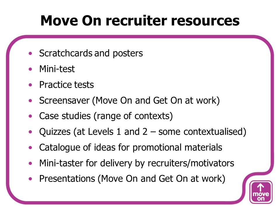 Move On recruiter resources Scratchcards and posters Mini-test Practice tests Screensaver (Move On and Get On at work) Case studies (range of contexts) Quizzes (at Levels 1 and 2 – some contextualised) Catalogue of ideas for promotional materials Mini-taster for delivery by recruiters/motivators Presentations (Move On and Get On at work)
