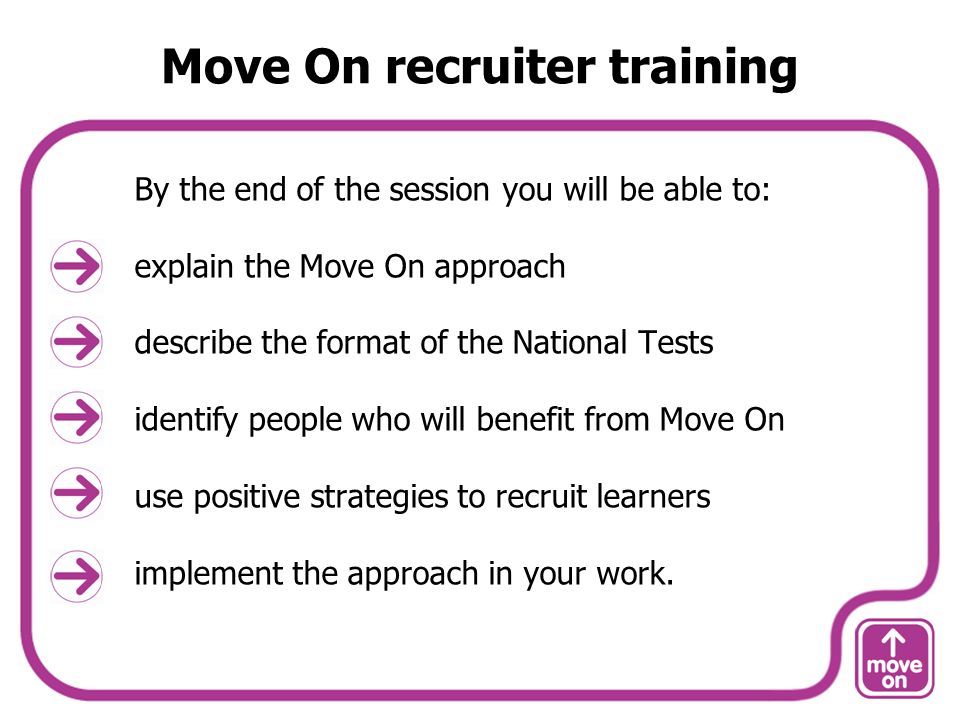 Move On recruiter training By the end of the session you will be able to: explain the Move On approach describe the format of the National Tests identify people who will benefit from Move On use positive strategies to recruit learners implement the approach in your work.