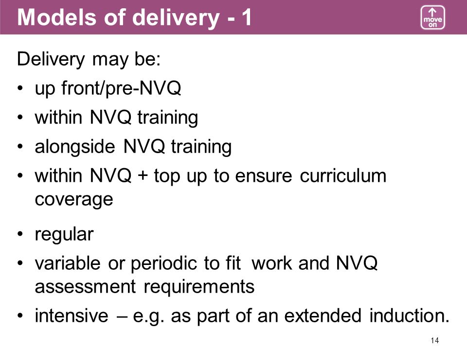 14 Models of delivery - 1 Delivery may be: up front/pre-NVQ within NVQ training alongside NVQ training within NVQ + top up to ensure curriculum coverage regular variable or periodic to fit work and NVQ assessment requirements intensive – e.g.