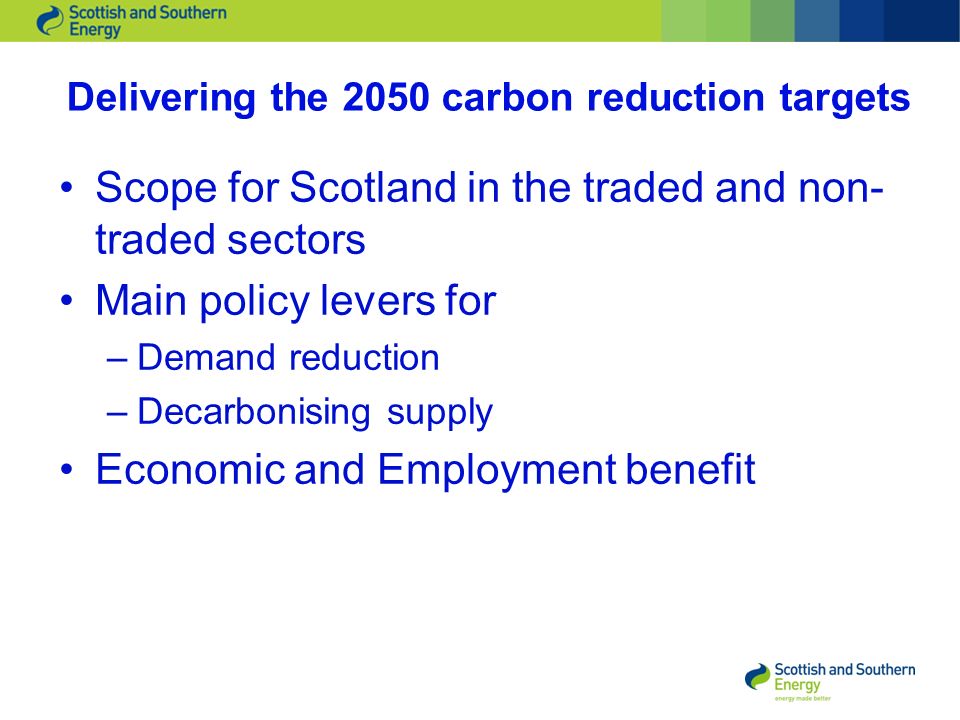 Delivering the 2050 carbon reduction targets Scope for Scotland in the traded and non- traded sectors Main policy levers for –Demand reduction –Decarbonising supply Economic and Employment benefit