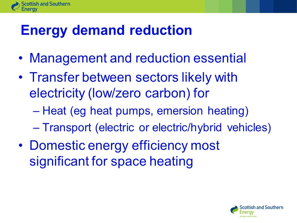 Energy demand reduction Management and reduction essential Transfer between sectors likely with electricity (low/zero carbon) for –Heat (eg heat pumps, emersion heating) –Transport (electric or electric/hybrid vehicles) Domestic energy efficiency most significant for space heating