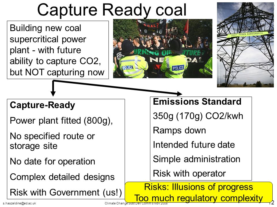 Change Sust Dev Comm 6 Nov Capture Ready coal Building new coal supercritical power plant - with future ability to capture CO2, but NOT capturing now Capture-Ready Power plant fitted (800g), No specified route or storage site No date for operation Complex detailed designs Risk with Government (us!) Emissions Standard 350g (170g) CO2/kwh Ramps down Intended future date Simple administration Risk with operator Risks: Illusions of progress Too much regulatory complexity