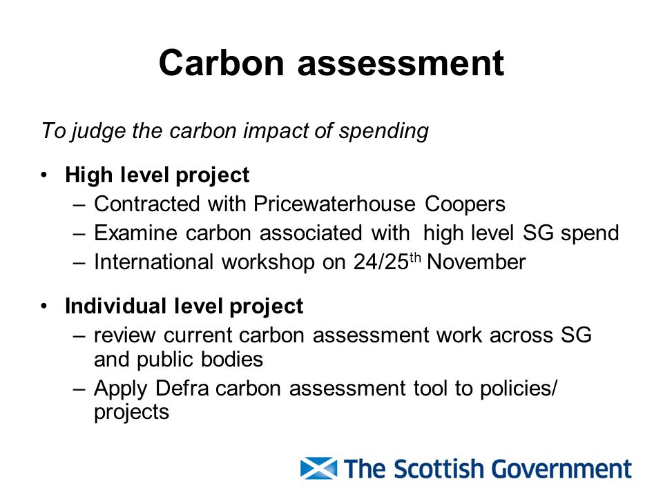 Carbon assessment To judge the carbon impact of spending High level project –Contracted with Pricewaterhouse Coopers –Examine carbon associated with high level SG spend –International workshop on 24/25 th November Individual level project –review current carbon assessment work across SG and public bodies –Apply Defra carbon assessment tool to policies/ projects