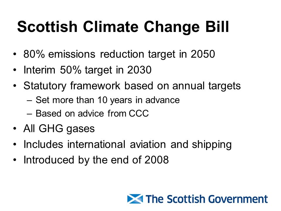 Scottish Climate Change Bill 80% emissions reduction target in 2050 Interim 50% target in 2030 Statutory framework based on annual targets –Set more than 10 years in advance –Based on advice from CCC All GHG gases Includes international aviation and shipping Introduced by the end of 2008