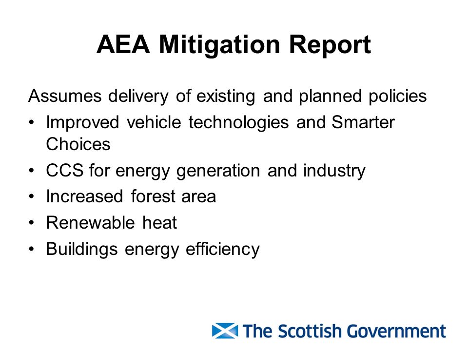 AEA Mitigation Report Assumes delivery of existing and planned policies Improved vehicle technologies and Smarter Choices CCS for energy generation and industry Increased forest area Renewable heat Buildings energy efficiency