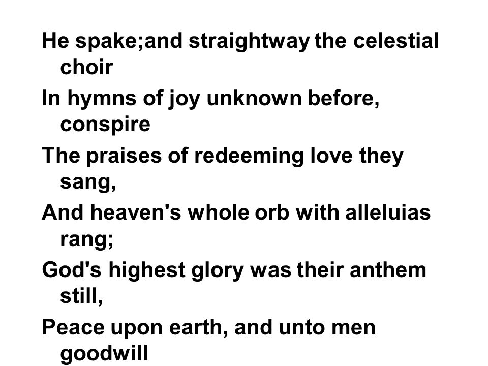 He spake;and straightway the celestial choir In hymns of joy unknown before, conspire The praises of redeeming love they sang, And heaven s whole orb with alleluias rang; God s highest glory was their anthem still, Peace upon earth, and unto men goodwill