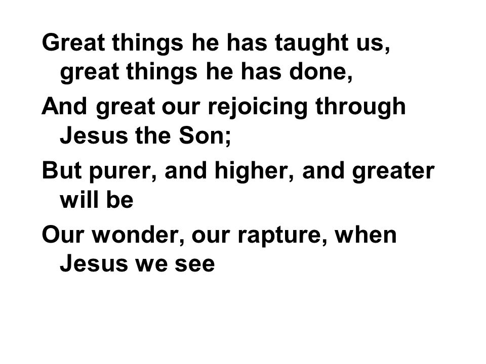 Great things he has taught us, great things he has done, And great our rejoicing through Jesus the Son; But purer, and higher, and greater will be Our wonder, our rapture, when Jesus we see