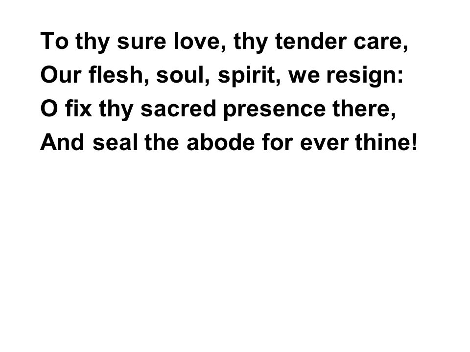 To thy sure love, thy tender care, Our flesh, soul, spirit, we resign: O fix thy sacred presence there, And seal the abode for ever thine!