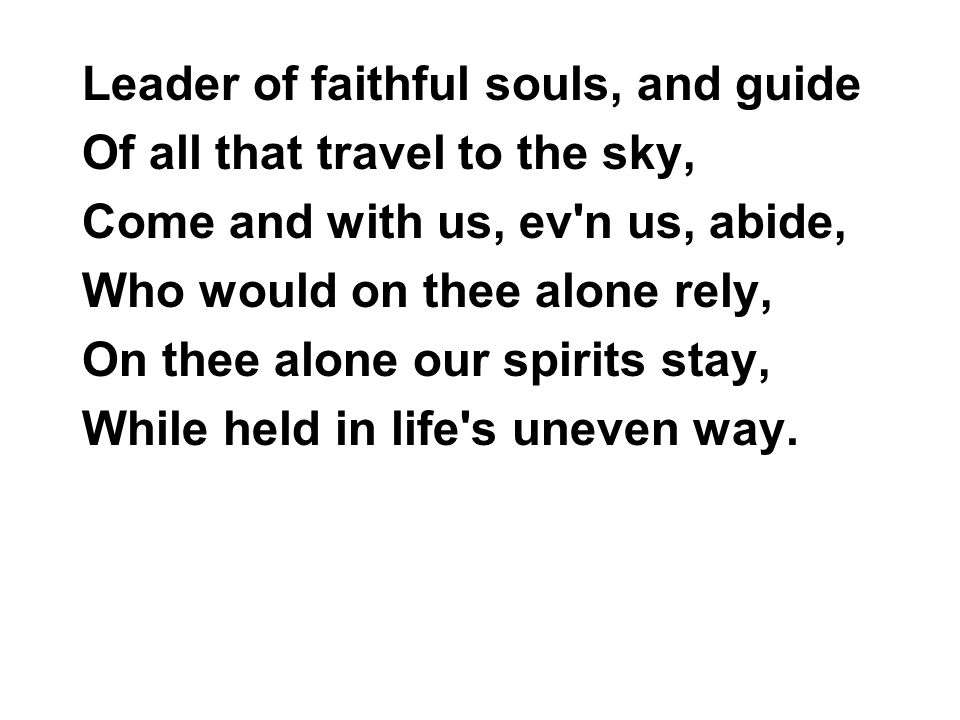 Leader of faithful souls, and guide Of all that travel to the sky, Come and with us, ev n us, abide, Who would on thee alone rely, On thee alone our spirits stay, While held in life s uneven way.