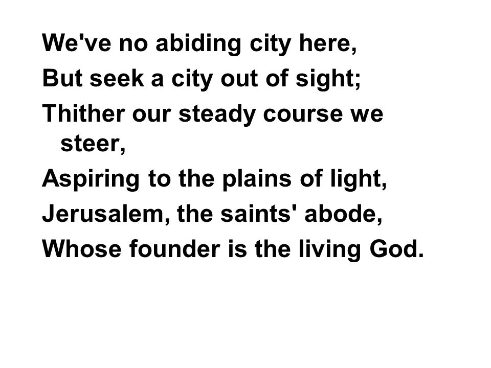 We ve no abiding city here, But seek a city out of sight; Thither our steady course we steer, Aspiring to the plains of light, Jerusalem, the saints abode, Whose founder is the living God.
