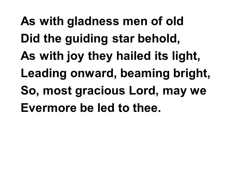 As with gladness men of old Did the guiding star behold, As with joy they hailed its light, Leading onward, beaming bright, So, most gracious Lord, may we Evermore be led to thee.