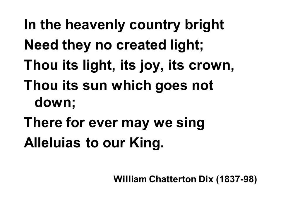 In the heavenly country bright Need they no created light; Thou its light, its joy, its crown, Thou its sun which goes not down; There for ever may we sing Alleluias to our King.
