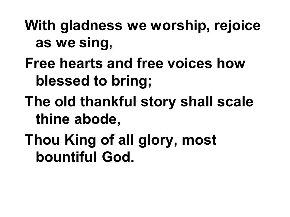 With gladness we worship, rejoice as we sing, Free hearts and free voices how blessed to bring; The old thankful story shall scale thine abode, Thou King of all glory, most bountiful God.