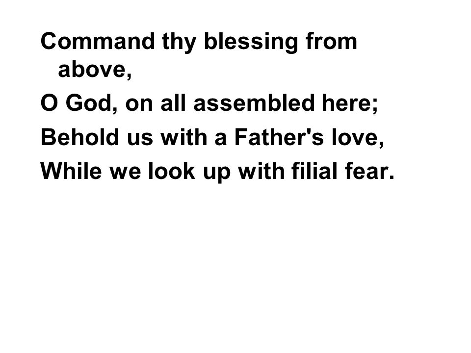 Command thy blessing from above, O God, on all assembled here; Behold us with a Father s love, While we look up with filial fear.