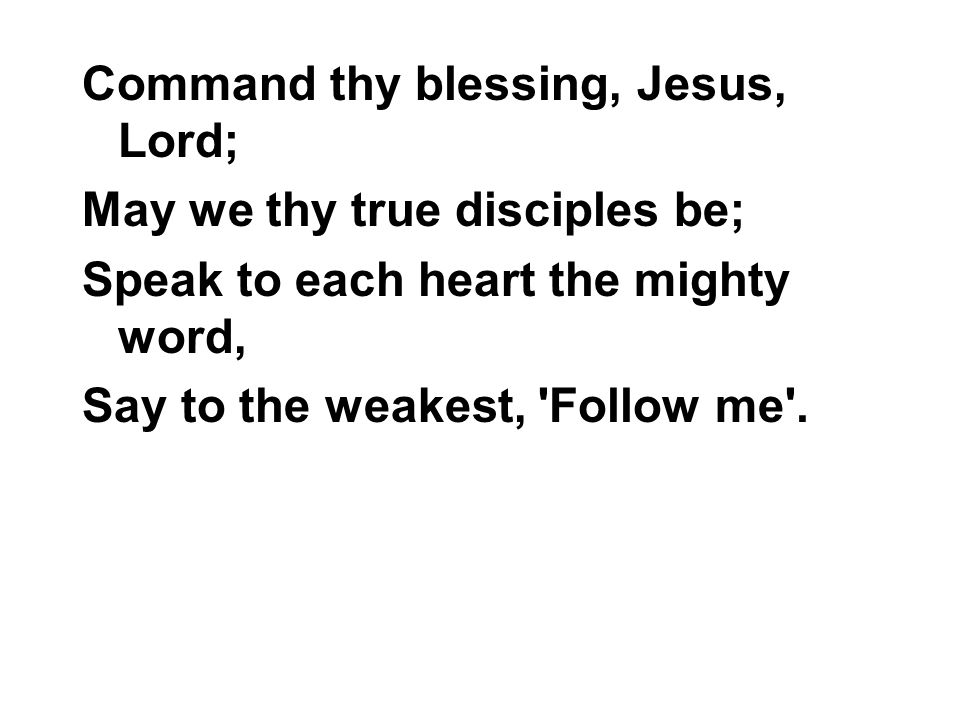 Command thy blessing, Jesus, Lord; May we thy true disciples be; Speak to each heart the mighty word, Say to the weakest, Follow me .