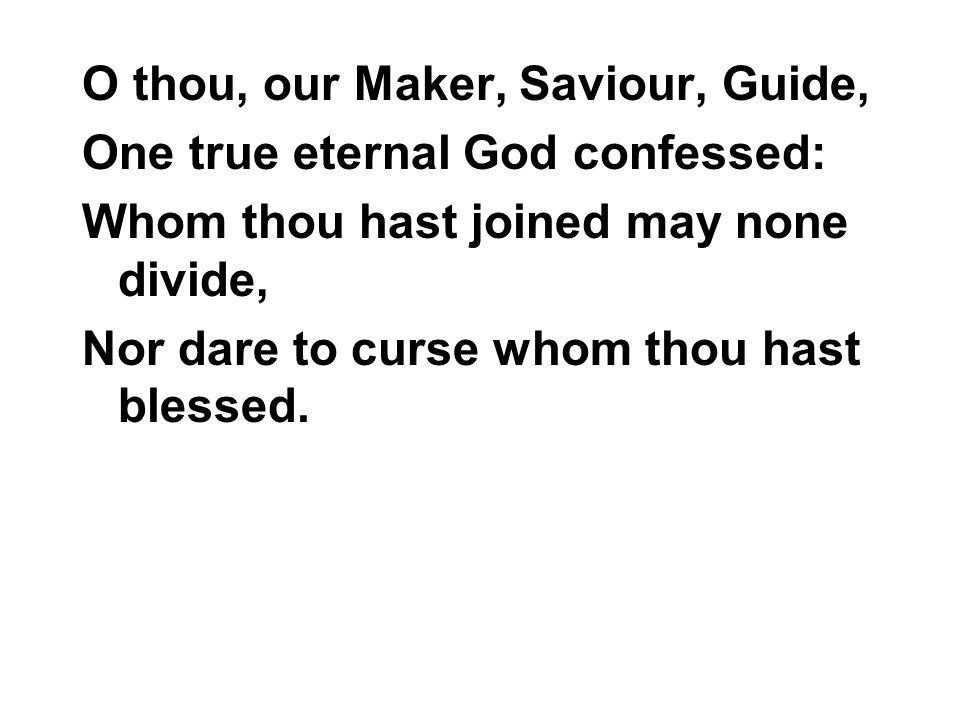 O thou, our Maker, Saviour, Guide, One true eternal God confessed: Whom thou hast joined may none divide, Nor dare to curse whom thou hast blessed.