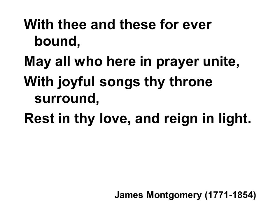 With thee and these for ever bound, May all who here in prayer unite, With joyful songs thy throne surround, Rest in thy love, and reign in light.