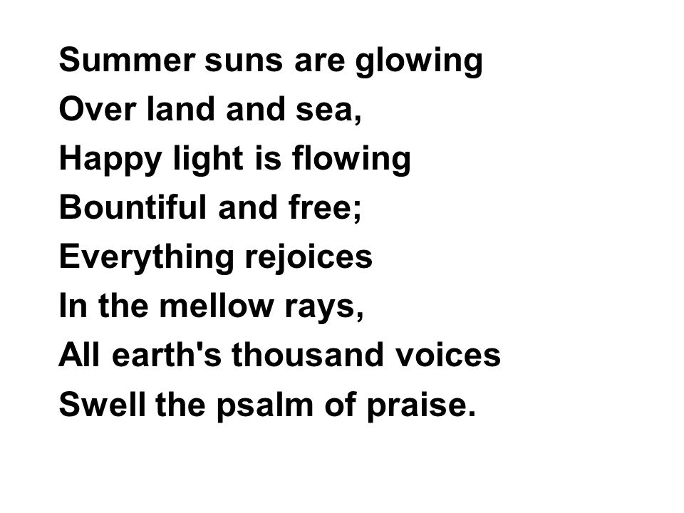 Summer suns are glowing Over land and sea, Happy light is flowing Bountiful and free; Everything rejoices In the mellow rays, All earth s thousand voices Swell the psalm of praise.