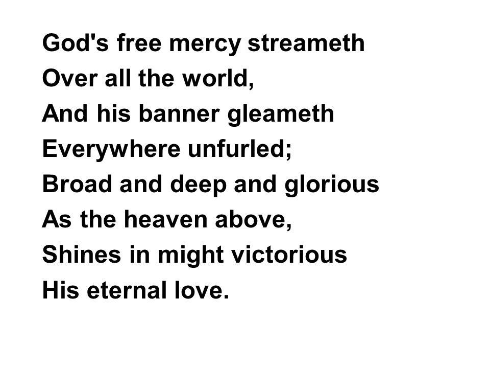 God s free mercy streameth Over all the world, And his banner gleameth Everywhere unfurled; Broad and deep and glorious As the heaven above, Shines in might victorious His eternal love.