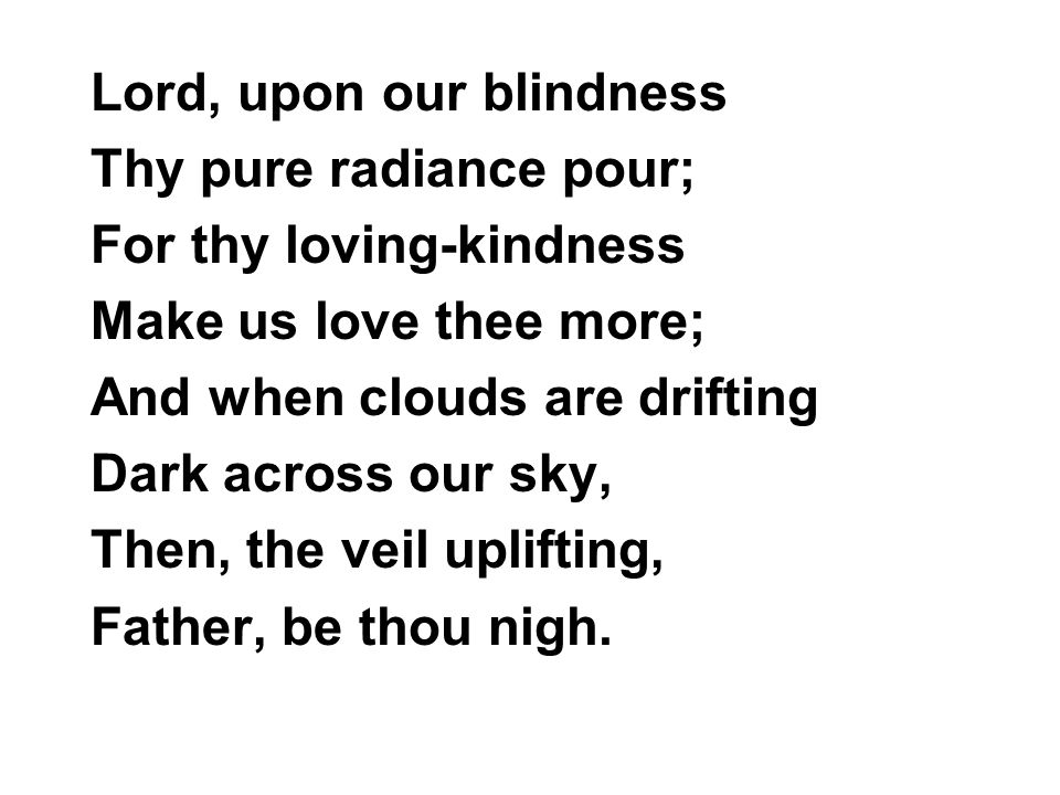 Lord, upon our blindness Thy pure radiance pour; For thy loving-kindness Make us love thee more; And when clouds are drifting Dark across our sky, Then, the veil uplifting, Father, be thou nigh.
