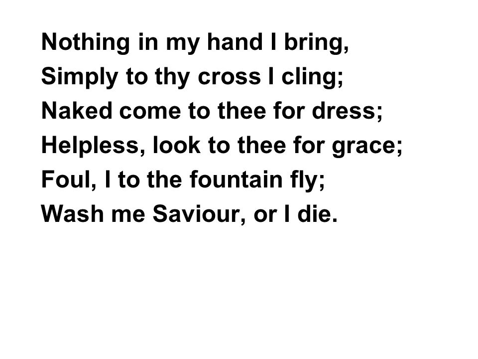 Nothing in my hand I bring, Simply to thy cross I cling; Naked come to thee for dress; Helpless, look to thee for grace; Foul, I to the fountain fly; Wash me Saviour, or I die.