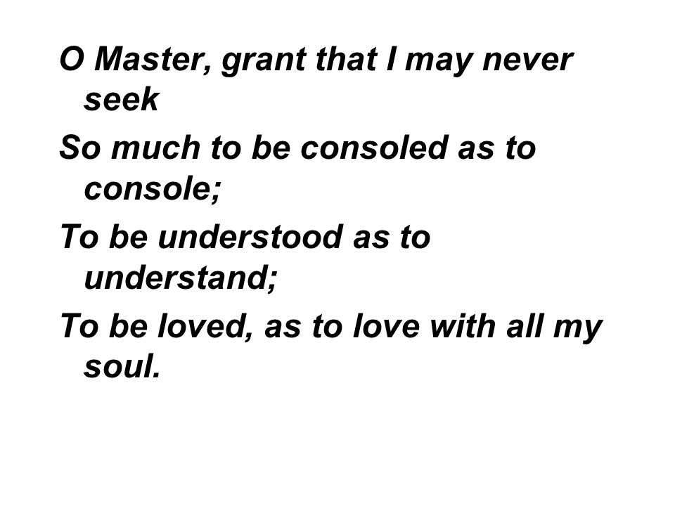 O Master, grant that I may never seek So much to be consoled as to console; To be understood as to understand; To be loved, as to love with all my soul.