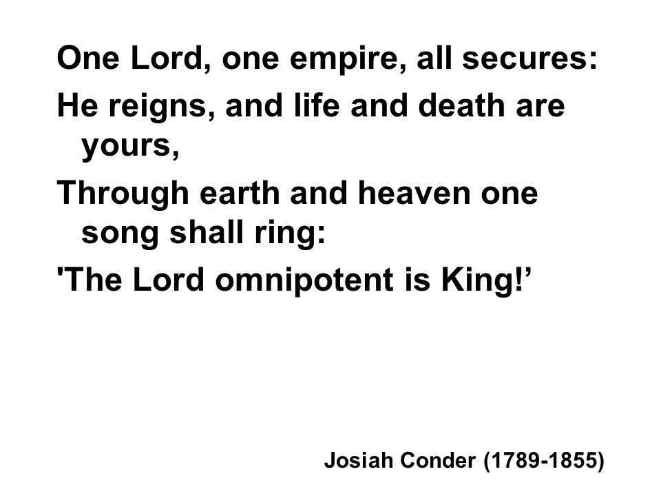 One Lord, one empire, all secures: He reigns, and life and death are yours, Through earth and heaven one song shall ring: The Lord omnipotent is King.