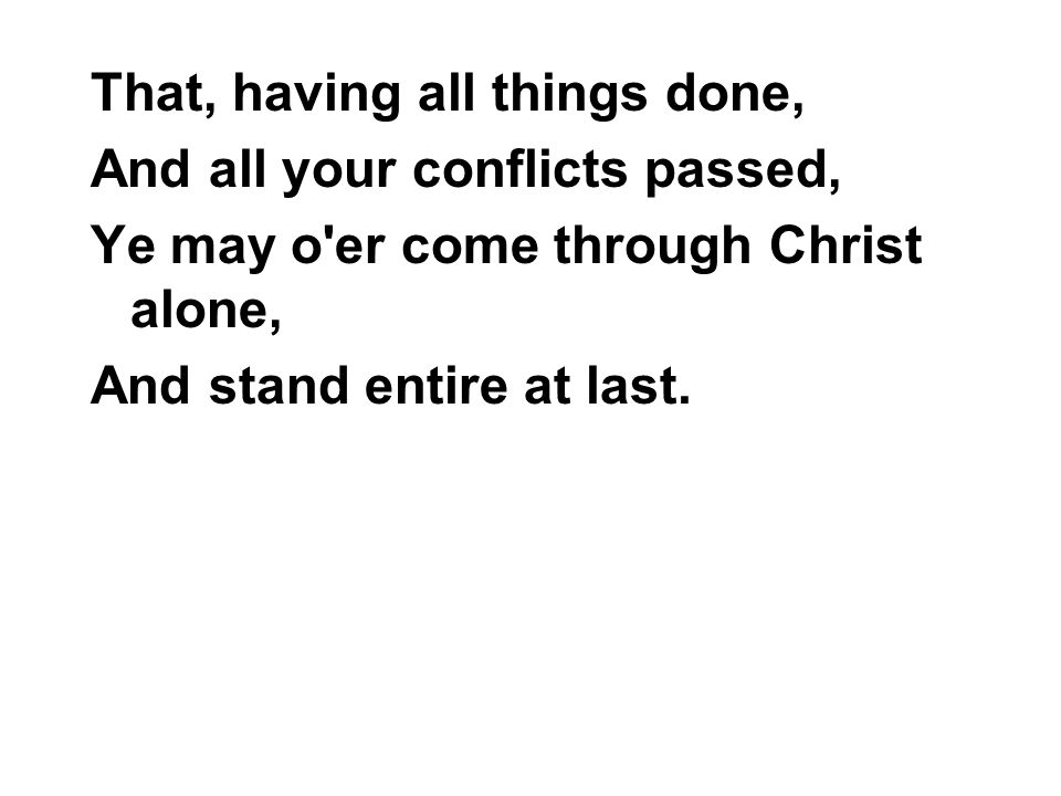 That, having all things done, And all your conflicts passed, Ye may o er come through Christ alone, And stand entire at last.