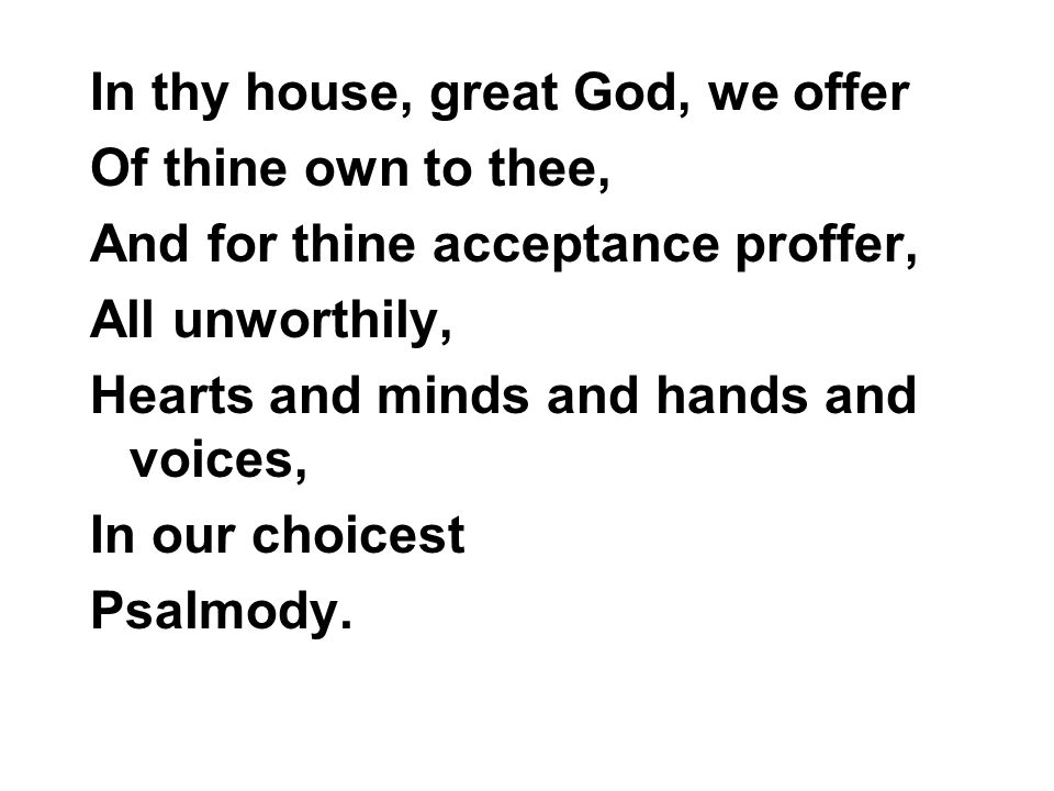 In thy house, great God, we offer Of thine own to thee, And for thine acceptance proffer, All unworthily, Hearts and minds and hands and voices, In our choicest Psalmody.