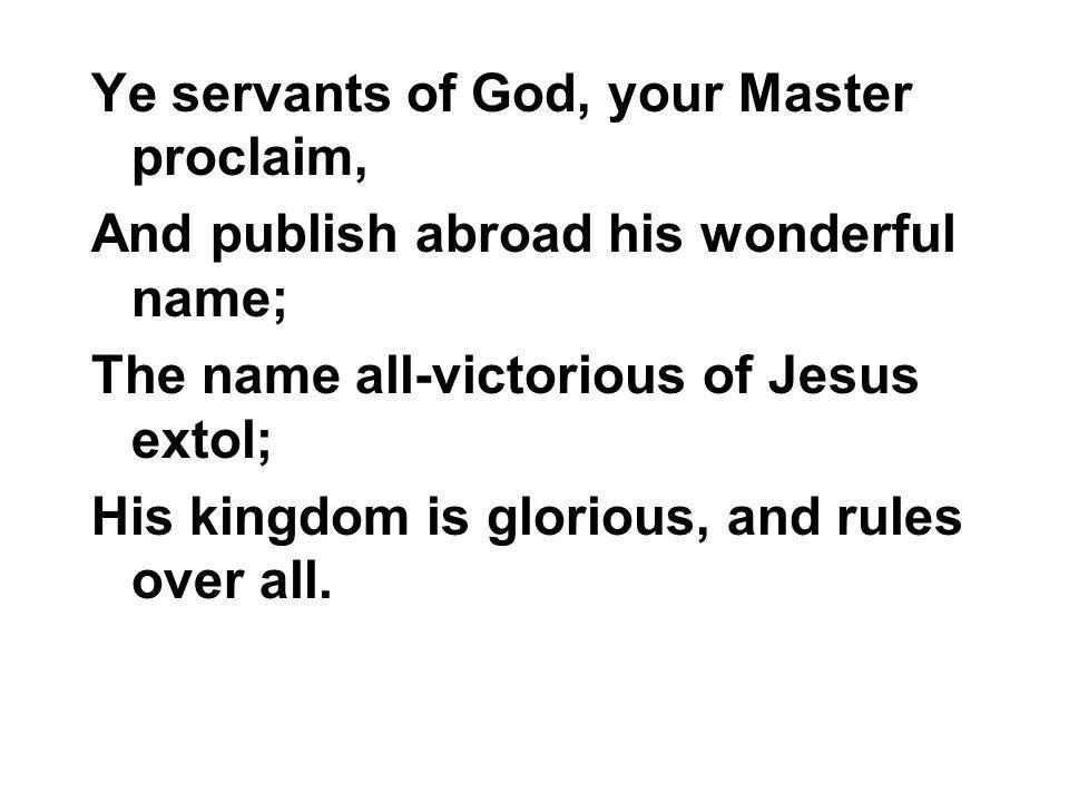Ye servants of God, your Master proclaim, And publish abroad his wonderful name; The name all-victorious of Jesus extol; His kingdom is glorious, and rules over all.