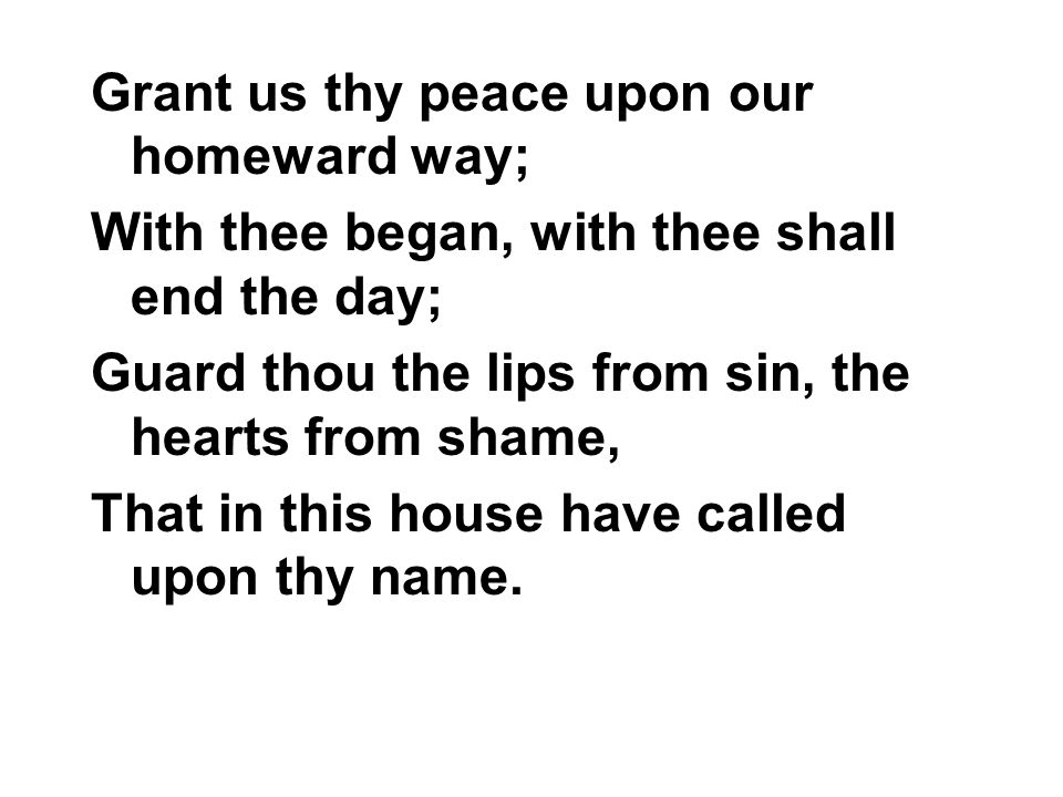 Grant us thy peace upon our homeward way; With thee began, with thee shall end the day; Guard thou the lips from sin, the hearts from shame, That in this house have called upon thy name.