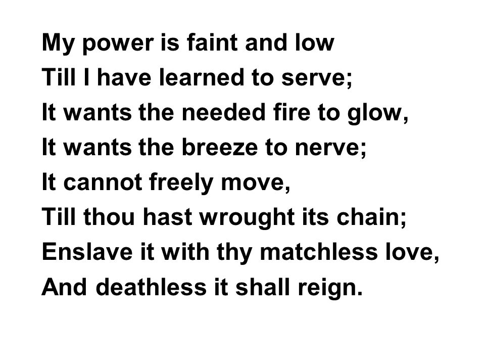 My power is faint and low Till I have learned to serve; It wants the needed fire to glow, It wants the breeze to nerve; It cannot freely move, Till thou hast wrought its chain; Enslave it with thy matchless love, And deathless it shall reign.
