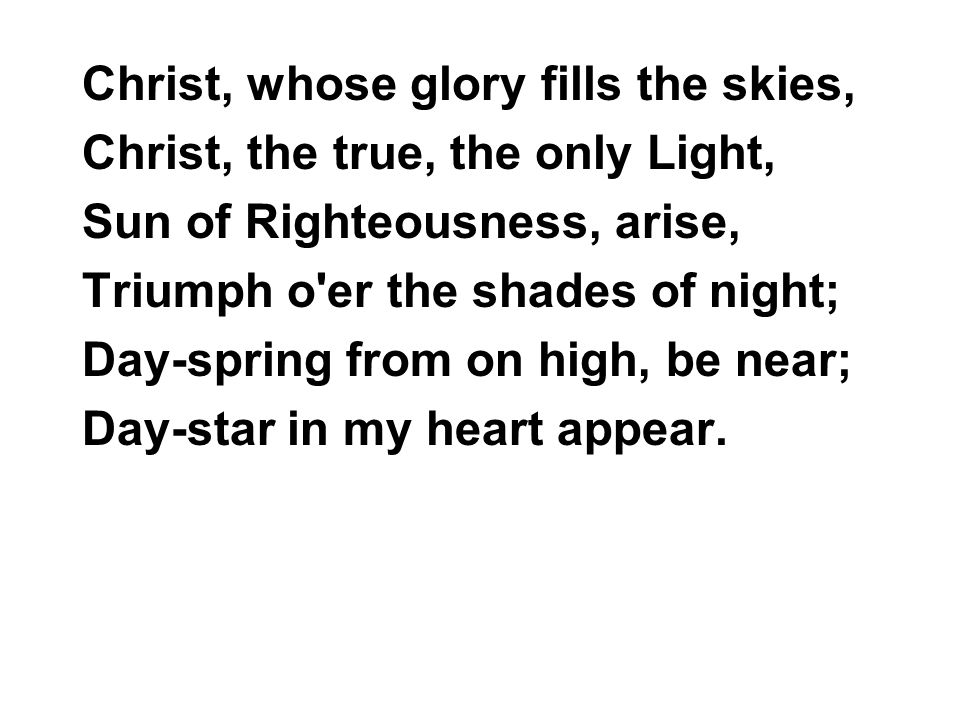 Christ, whose glory fills the skies, Christ, the true, the only Light, Sun of Righteousness, arise, Triumph o er the shades of night; Day-spring from on high, be near; Day-star in my heart appear.