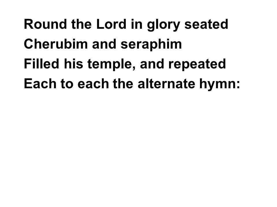 Round the Lord in glory seated Cherubim and seraphim Filled his temple, and repeated Each to each the alternate hymn: