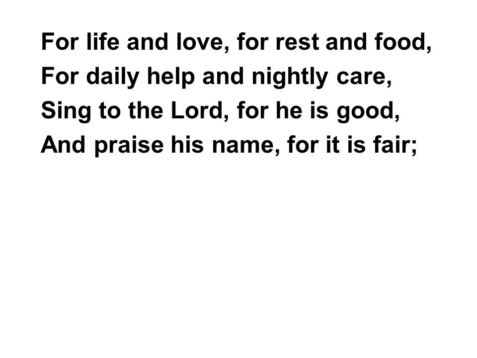 For life and love, for rest and food, For daily help and nightly care, Sing to the Lord, for he is good, And praise his name, for it is fair;